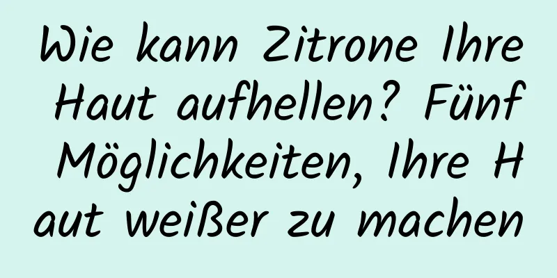 Wie kann Zitrone Ihre Haut aufhellen? Fünf Möglichkeiten, Ihre Haut weißer zu machen