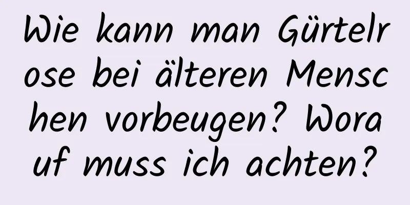 Wie kann man Gürtelrose bei älteren Menschen vorbeugen? Worauf muss ich achten?