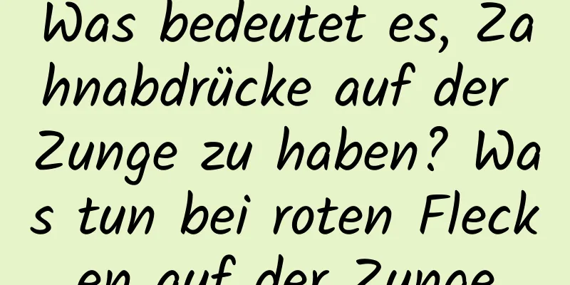 Was bedeutet es, Zahnabdrücke auf der Zunge zu haben? Was tun bei roten Flecken auf der Zunge