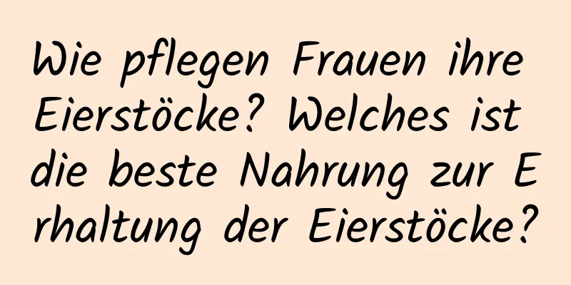 Wie pflegen Frauen ihre Eierstöcke? Welches ist die beste Nahrung zur Erhaltung der Eierstöcke?