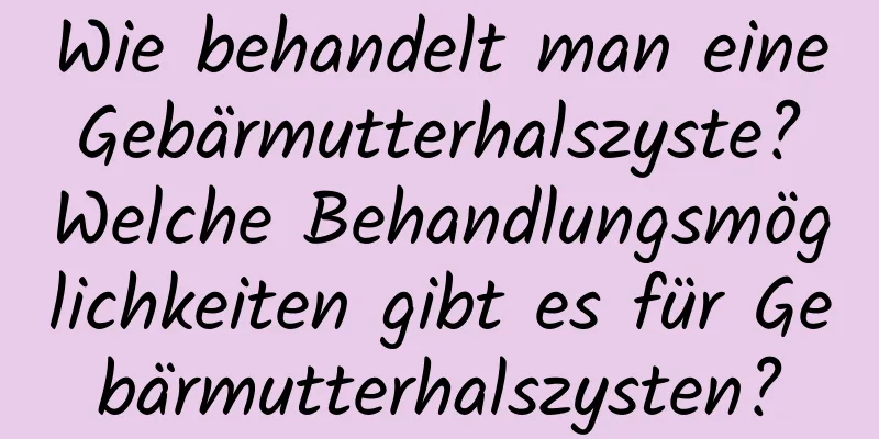 Wie behandelt man eine Gebärmutterhalszyste? Welche Behandlungsmöglichkeiten gibt es für Gebärmutterhalszysten?