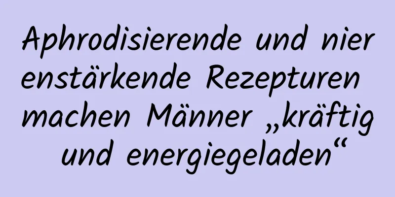 Aphrodisierende und nierenstärkende Rezepturen machen Männer „kräftig und energiegeladen“