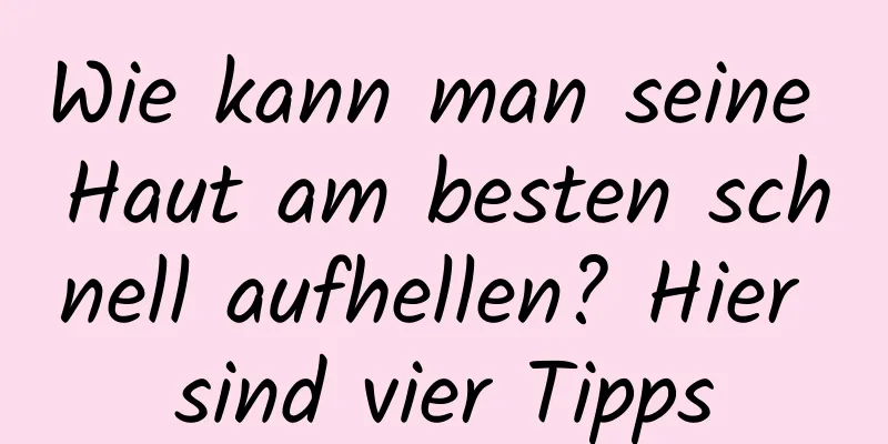 Wie kann man seine Haut am besten schnell aufhellen? Hier sind vier Tipps