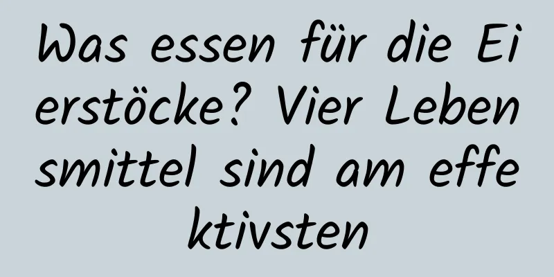 Was essen für die Eierstöcke? Vier Lebensmittel sind am effektivsten