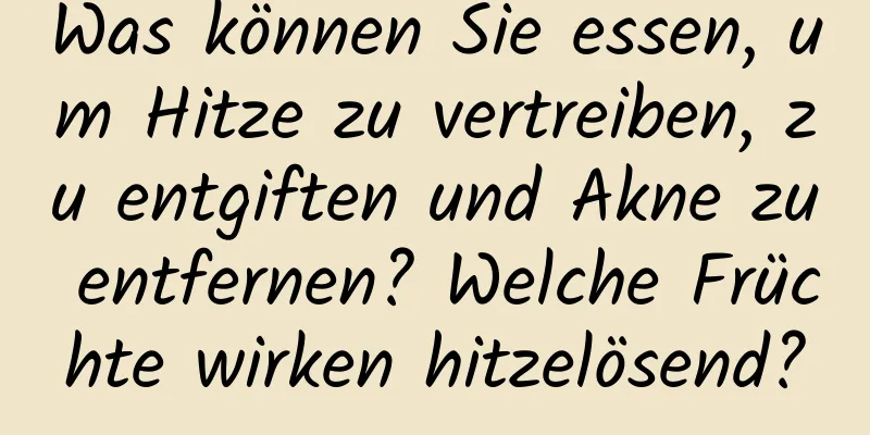 Was können Sie essen, um Hitze zu vertreiben, zu entgiften und Akne zu entfernen? Welche Früchte wirken hitzelösend?