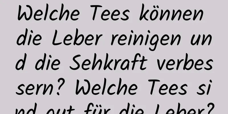 Welche Tees können die Leber reinigen und die Sehkraft verbessern? Welche Tees sind gut für die Leber?