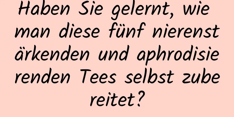 Haben Sie gelernt, wie man diese fünf nierenstärkenden und aphrodisierenden Tees selbst zubereitet?