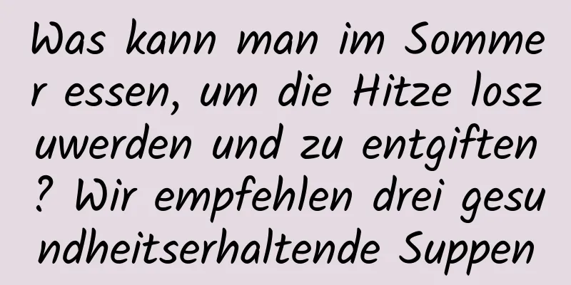 Was kann man im Sommer essen, um die Hitze loszuwerden und zu entgiften? Wir empfehlen drei gesundheitserhaltende Suppen
