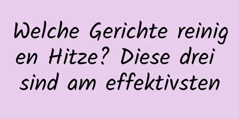 Welche Gerichte reinigen Hitze? Diese drei sind am effektivsten