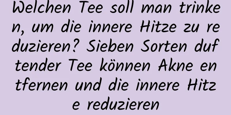 Welchen Tee soll man trinken, um die innere Hitze zu reduzieren? Sieben Sorten duftender Tee können Akne entfernen und die innere Hitze reduzieren