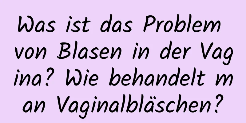 Was ist das Problem von Blasen in der Vagina? Wie behandelt man Vaginalbläschen?