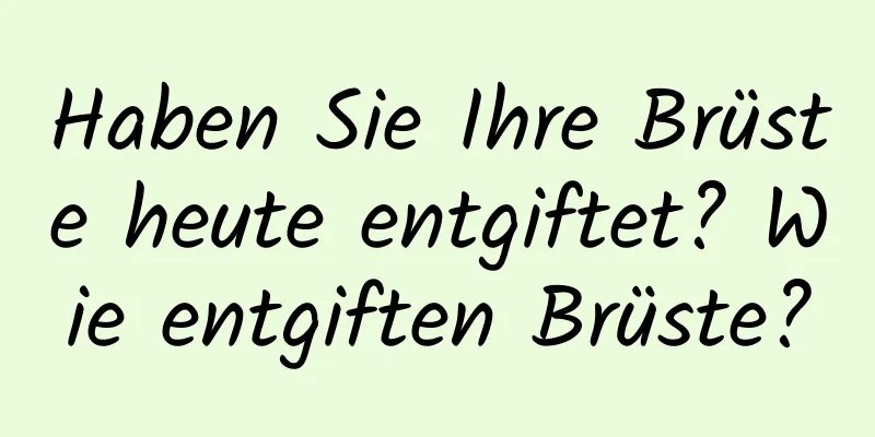 Haben Sie Ihre Brüste heute entgiftet? Wie entgiften Brüste?