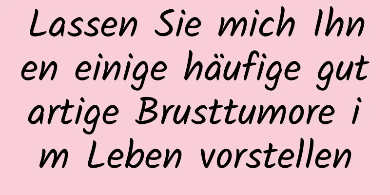 Lassen Sie mich Ihnen einige häufige gutartige Brusttumore im Leben vorstellen