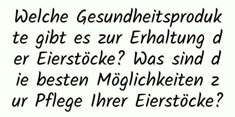 Welche Gesundheitsprodukte gibt es zur Erhaltung der Eierstöcke? Was sind die besten Möglichkeiten zur Pflege Ihrer Eierstöcke?