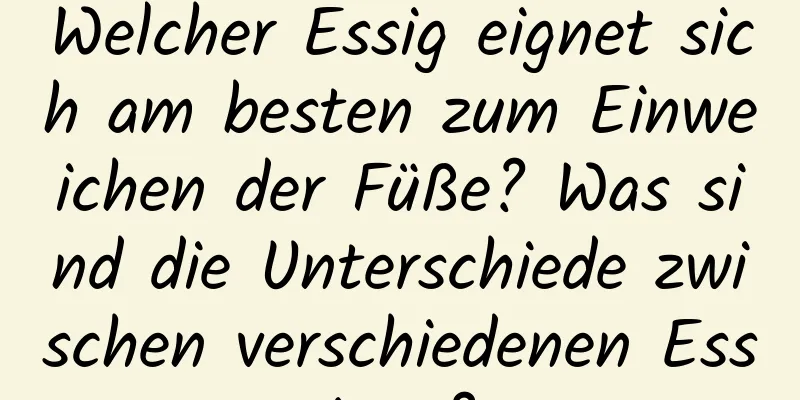 Welcher Essig eignet sich am besten zum Einweichen der Füße? Was sind die Unterschiede zwischen verschiedenen Essigen?