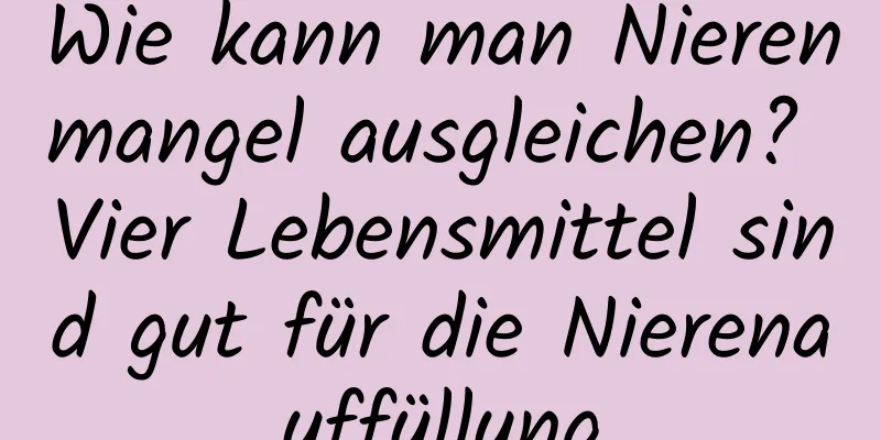 Wie kann man Nierenmangel ausgleichen? Vier Lebensmittel sind gut für die Nierenauffüllung