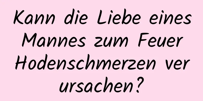 Kann die Liebe eines Mannes zum Feuer Hodenschmerzen verursachen?