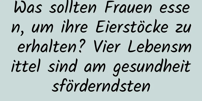 Was sollten Frauen essen, um ihre Eierstöcke zu erhalten? Vier Lebensmittel sind am gesundheitsförderndsten