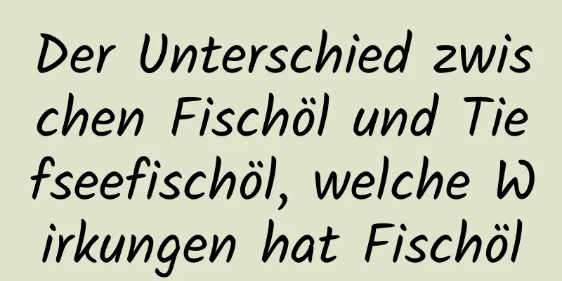 Der Unterschied zwischen Fischöl und Tiefseefischöl, welche Wirkungen hat Fischöl