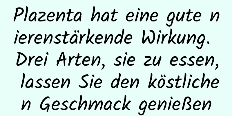 Plazenta hat eine gute nierenstärkende Wirkung. Drei Arten, sie zu essen, lassen Sie den köstlichen Geschmack genießen