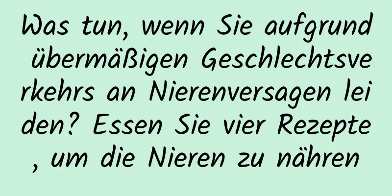 Was tun, wenn Sie aufgrund übermäßigen Geschlechtsverkehrs an Nierenversagen leiden? Essen Sie vier Rezepte, um die Nieren zu nähren