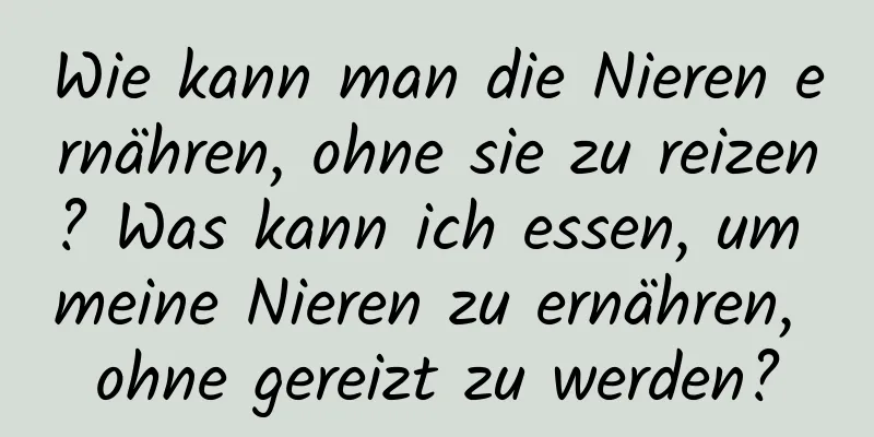 Wie kann man die Nieren ernähren, ohne sie zu reizen? Was kann ich essen, um meine Nieren zu ernähren, ohne gereizt zu werden?