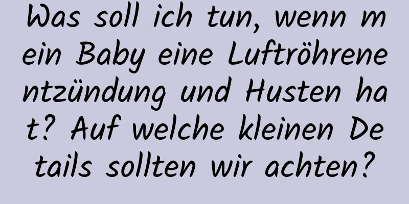 Was soll ich tun, wenn mein Baby eine Luftröhrenentzündung und Husten hat? Auf welche kleinen Details sollten wir achten?