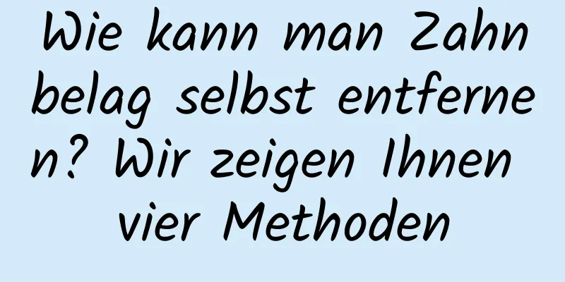 Wie kann man Zahnbelag selbst entfernen? Wir zeigen Ihnen vier Methoden