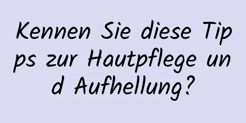 Kennen Sie diese Tipps zur Hautpflege und Aufhellung?