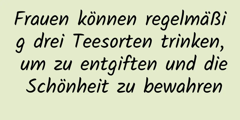 Frauen können regelmäßig drei Teesorten trinken, um zu entgiften und die Schönheit zu bewahren