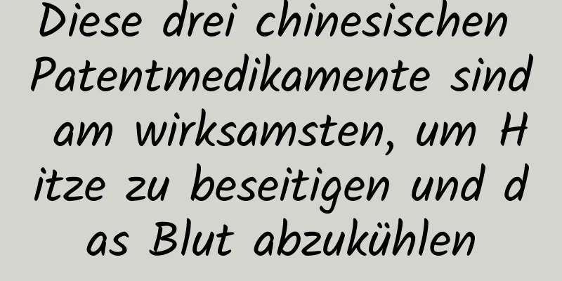 Diese drei chinesischen Patentmedikamente sind am wirksamsten, um Hitze zu beseitigen und das Blut abzukühlen