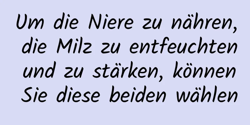 Um die Niere zu nähren, die Milz zu entfeuchten und zu stärken, können Sie diese beiden wählen