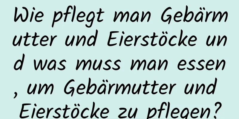 Wie pflegt man Gebärmutter und Eierstöcke und was muss man essen, um Gebärmutter und Eierstöcke zu pflegen?