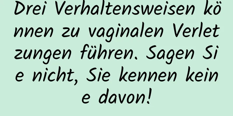 Drei Verhaltensweisen können zu vaginalen Verletzungen führen. Sagen Sie nicht, Sie kennen keine davon!