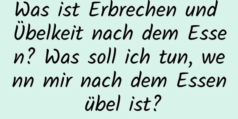 Was ist Erbrechen und Übelkeit nach dem Essen? Was soll ich tun, wenn mir nach dem Essen übel ist?