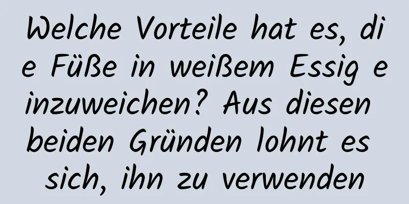 Welche Vorteile hat es, die Füße in weißem Essig einzuweichen? Aus diesen beiden Gründen lohnt es sich, ihn zu verwenden