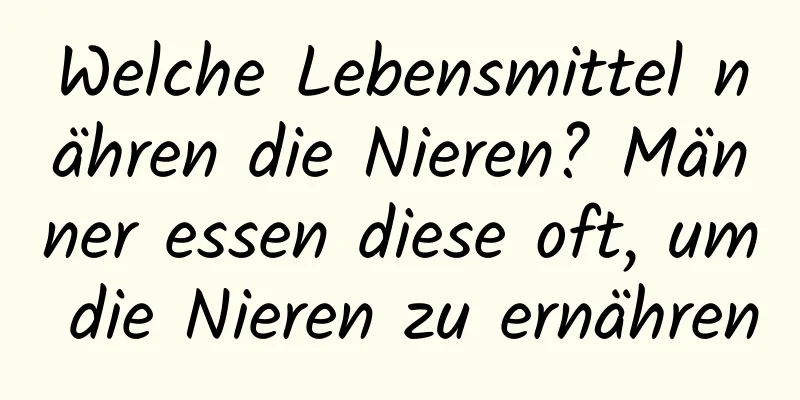 Welche Lebensmittel nähren die Nieren? Männer essen diese oft, um die Nieren zu ernähren