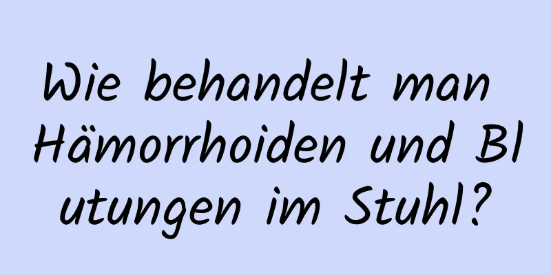 Wie behandelt man Hämorrhoiden und Blutungen im Stuhl?