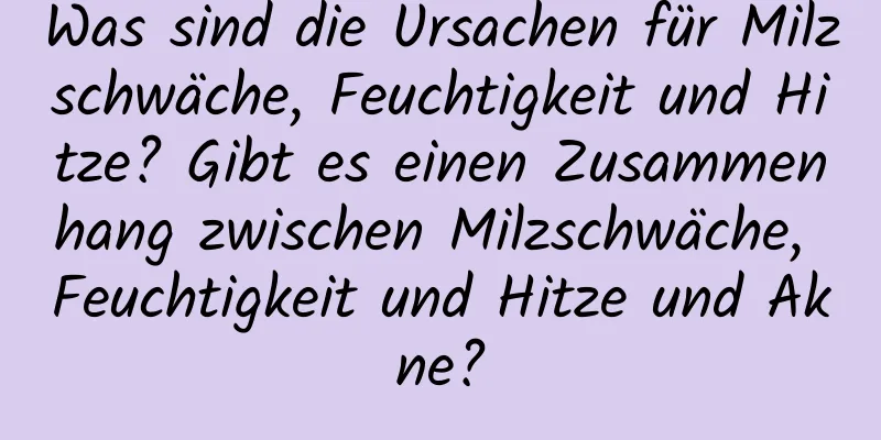 Was sind die Ursachen für Milzschwäche, Feuchtigkeit und Hitze? Gibt es einen Zusammenhang zwischen Milzschwäche, Feuchtigkeit und Hitze und Akne?