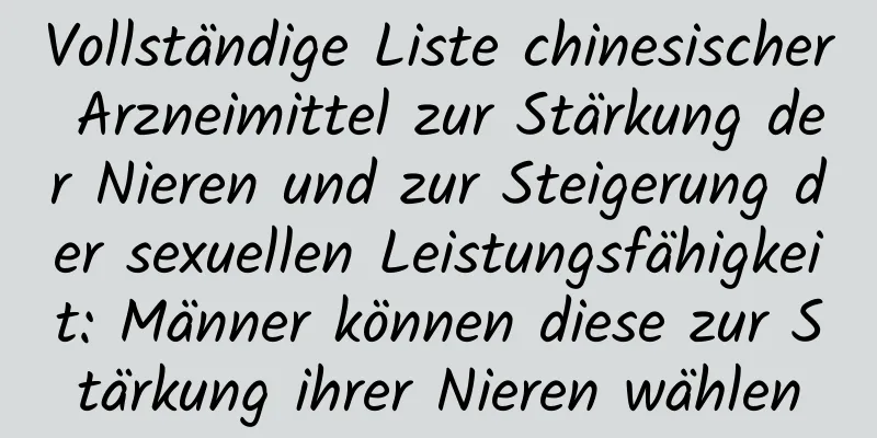 Vollständige Liste chinesischer Arzneimittel zur Stärkung der Nieren und zur Steigerung der sexuellen Leistungsfähigkeit: Männer können diese zur Stärkung ihrer Nieren wählen