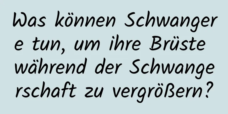 Was können Schwangere tun, um ihre Brüste während der Schwangerschaft zu vergrößern?