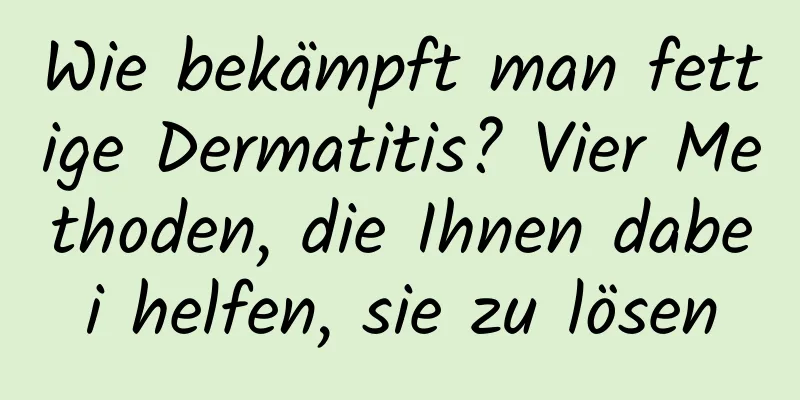 Wie bekämpft man fettige Dermatitis? Vier Methoden, die Ihnen dabei helfen, sie zu lösen