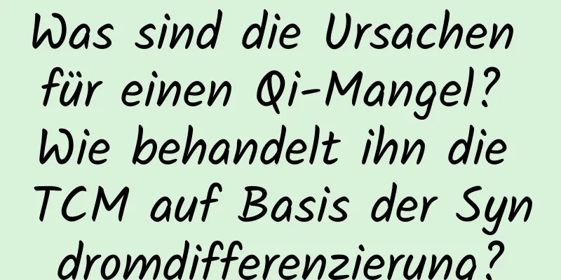 Was sind die Ursachen für einen Qi-Mangel? Wie behandelt ihn die TCM auf Basis der Syndromdifferenzierung?