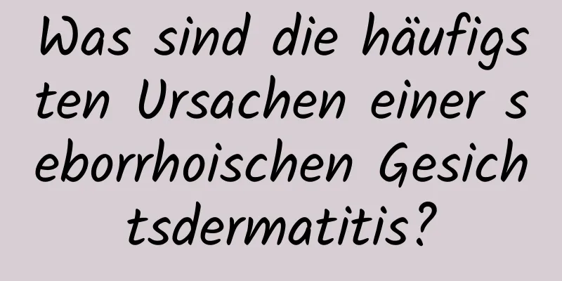 Was sind die häufigsten Ursachen einer seborrhoischen Gesichtsdermatitis?