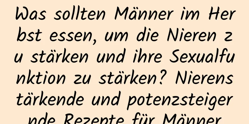 Was sollten Männer im Herbst essen, um die Nieren zu stärken und ihre Sexualfunktion zu stärken? Nierenstärkende und potenzsteigernde Rezepte für Männer