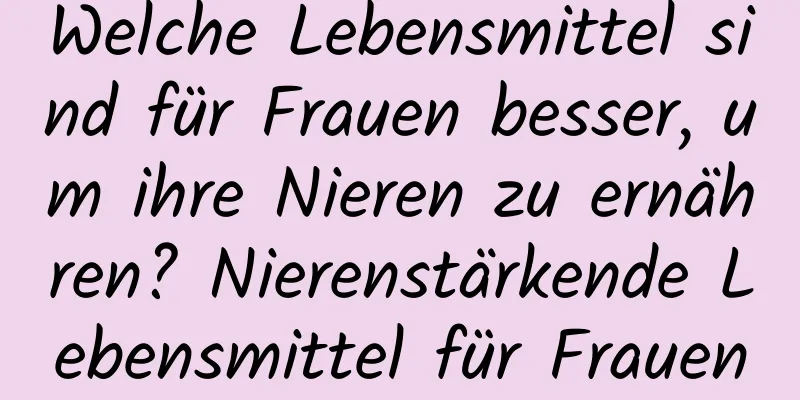 Welche Lebensmittel sind für Frauen besser, um ihre Nieren zu ernähren? Nierenstärkende Lebensmittel für Frauen