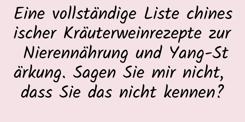 Eine vollständige Liste chinesischer Kräuterweinrezepte zur Nierennährung und Yang-Stärkung. Sagen Sie mir nicht, dass Sie das nicht kennen?