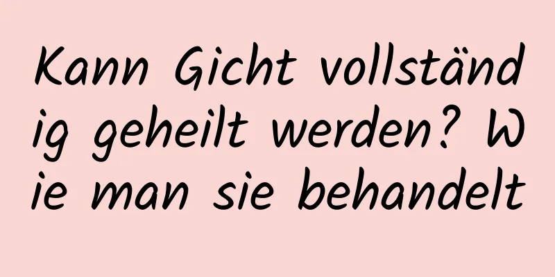 Kann Gicht vollständig geheilt werden? Wie man sie behandelt