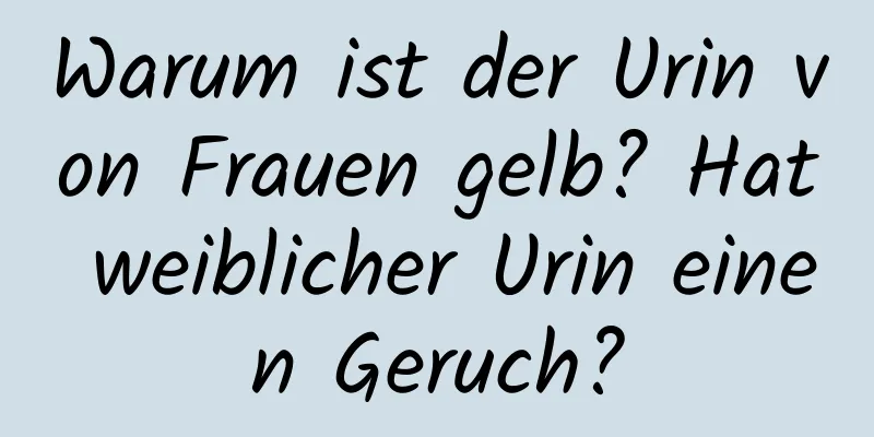 Warum ist der Urin von Frauen gelb? Hat weiblicher Urin einen Geruch?