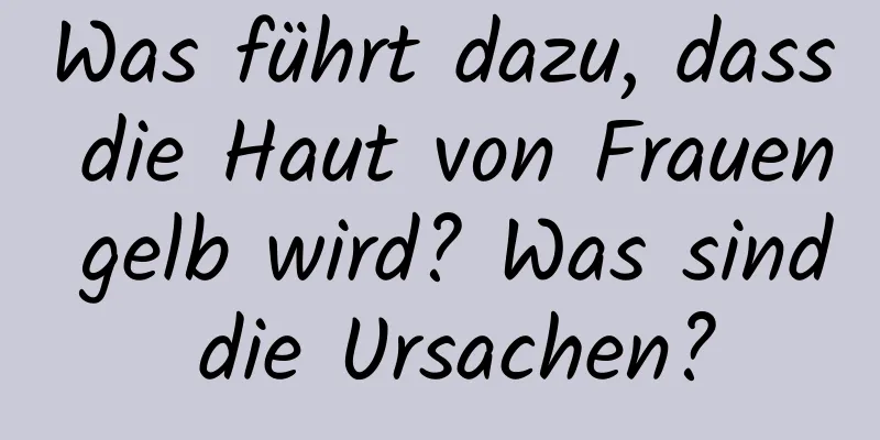 Was führt dazu, dass die Haut von Frauen gelb wird? Was sind die Ursachen?